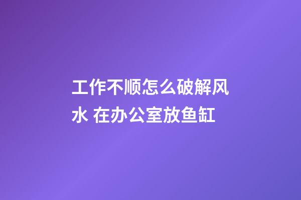 工作不顺怎么破解风水 在办公室放鱼缸